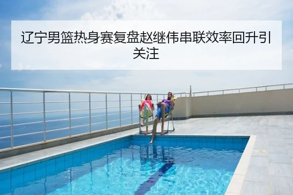 辽宁男篮热身赛复盘赵继伟串联效率回升引关注