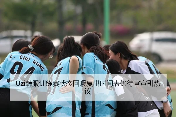 Uzi韩服训练赛状态回暖复出时间表仍待官宣引热议